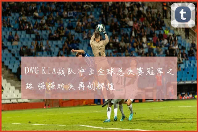 DWG KIA战队冲击全球总决赛冠军之路 强强对决再创辉煌