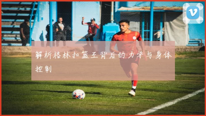 解析格林扣篮王背后的力学与身体控制