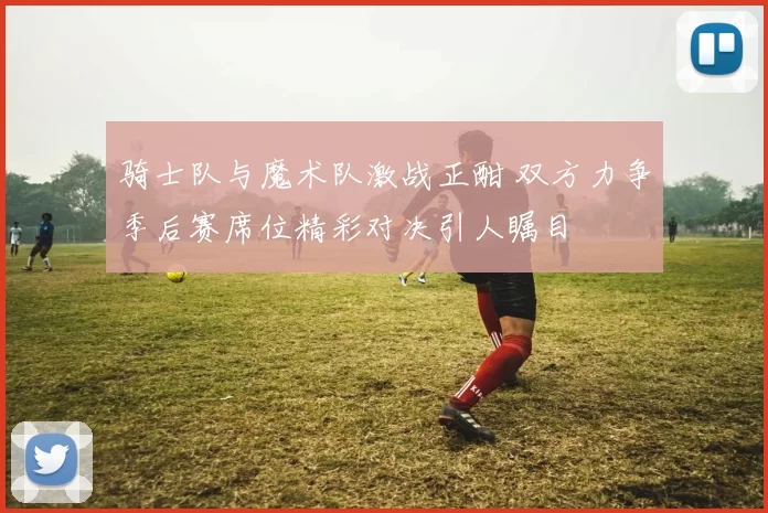 骑士队与魔术队激战正酣 双方力争季后赛席位精彩对决引人瞩目