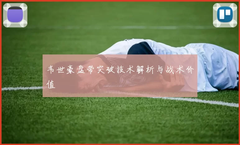 韦世豪盘带突破技术解析与战术价值