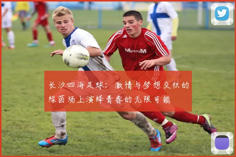 长沙四海足球：激情与梦想交织的绿茵场上演绎青春的无限可能
