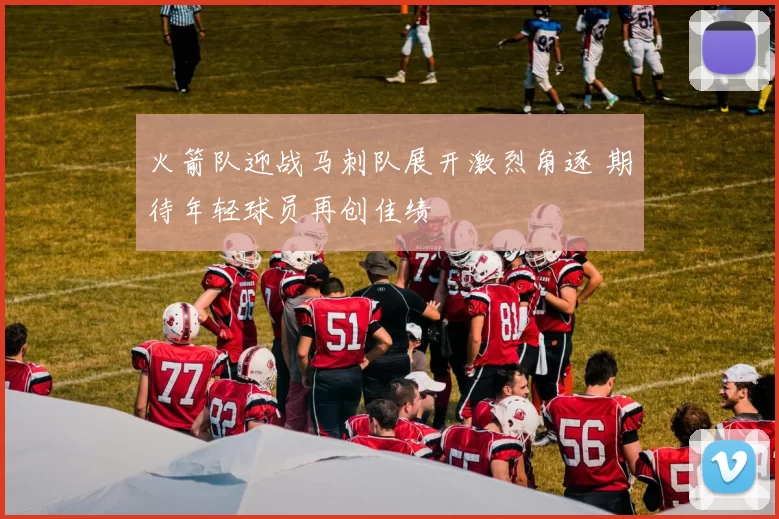 火箭队迎战马刺队展开激烈角逐 期待年轻球员再创佳绩