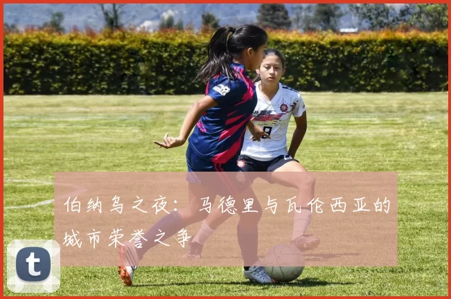 伯纳乌之夜：马德里与瓦伦西亚的城市荣誉之争