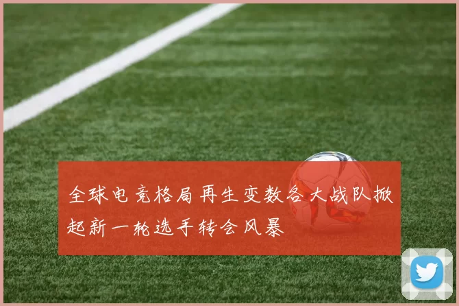 全球电竞格局再生变数各大战队掀起新一轮选手转会风暴