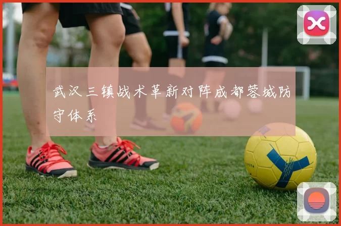 武汉三镇战术革新对阵成都蓉城防守体系