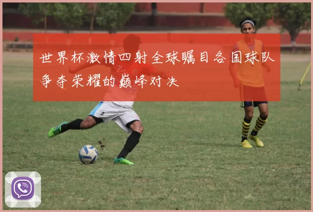 世界杯激情四射全球瞩目各国球队争夺荣耀的巅峰对决