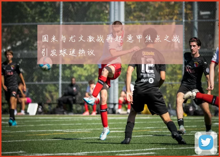 国米与尤文激战再起 意甲焦点之战引发球迷热议