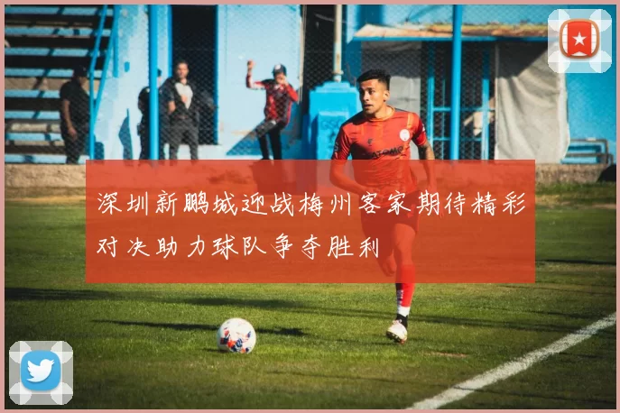 深圳新鹏城迎战梅州客家期待精彩对决助力球队争夺胜利