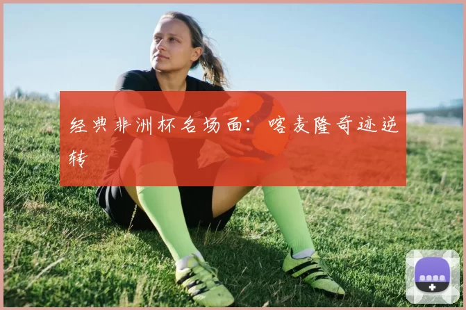经典非洲杯名场面：喀麦隆奇迹逆转