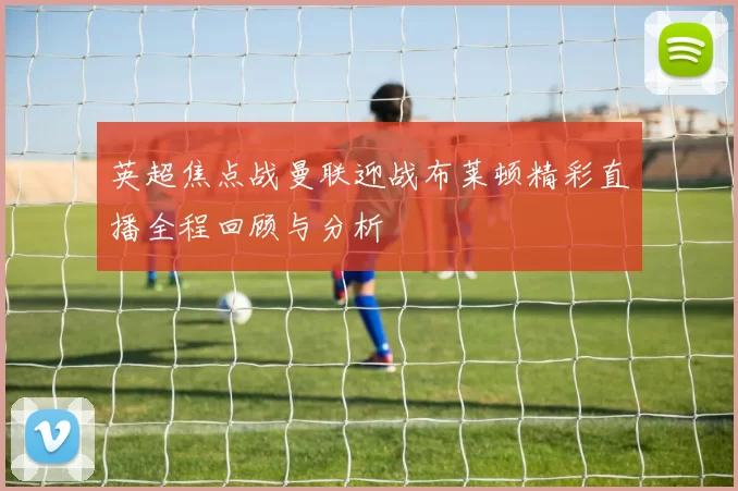 英超焦点战曼联迎战布莱顿精彩直播全程回顾与分析