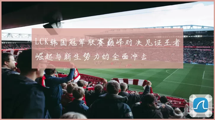 LCK韩国冠军联赛巅峰对决见证王者崛起与新生势力的全面冲击