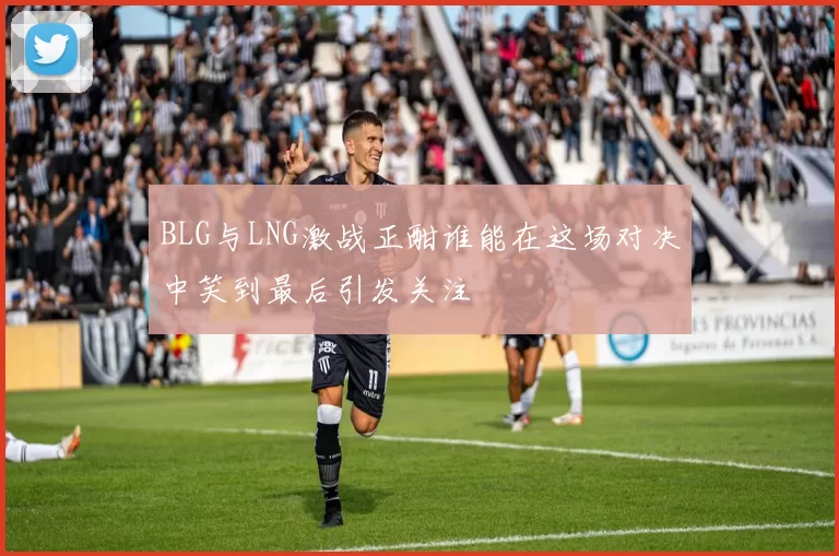 BLG与LNG激战正酣谁能在这场对决中笑到最后引发关注