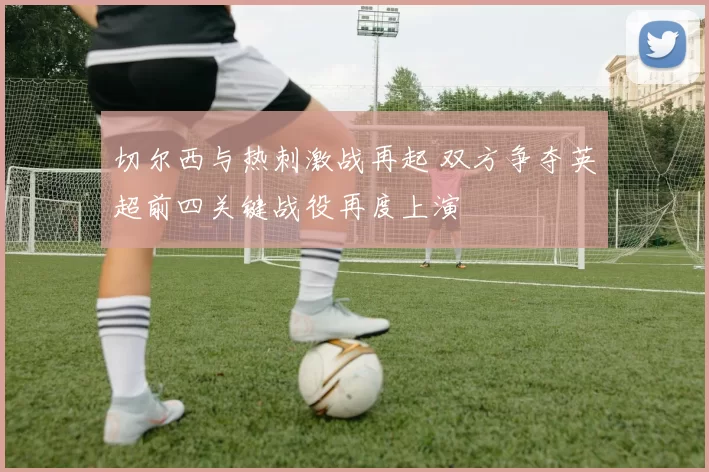 切尔西与热刺激战再起 双方争夺英超前四关键战役再度上演