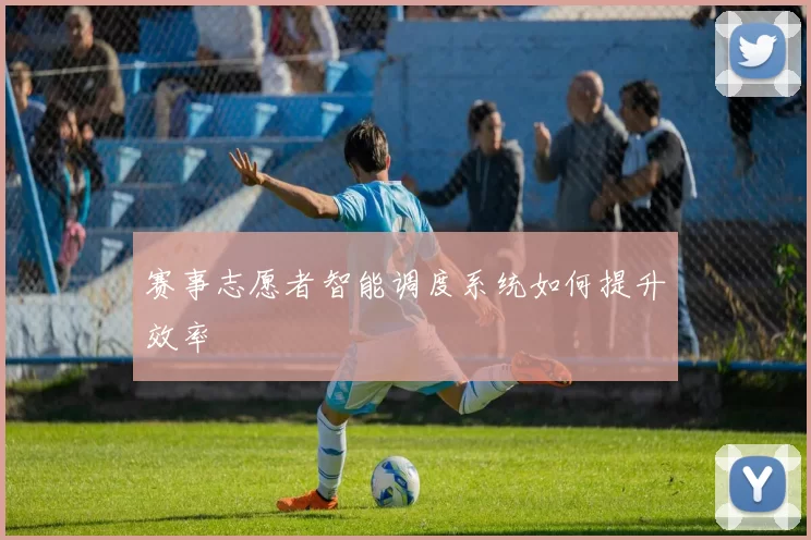 赛事志愿者智能调度系统如何提升效率