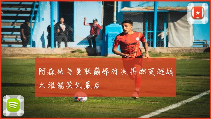 阿森纳与曼联巅峰对决再燃英超战火谁能笑到最后