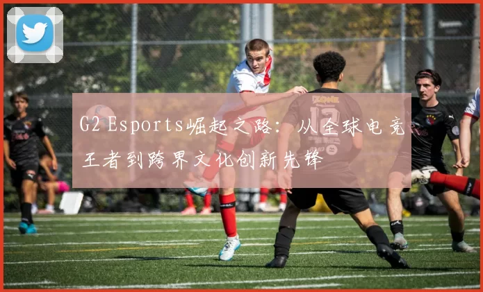 G2 Esports崛起之路：从全球电竞王者到跨界文化创新先锋