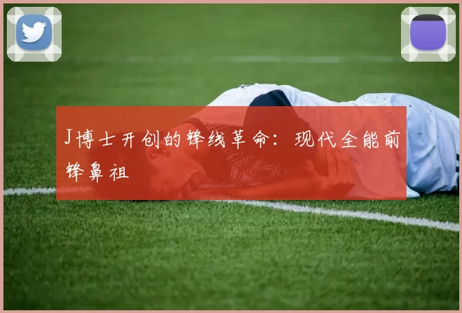 J博士开创的锋线革命：现代全能前锋鼻祖
