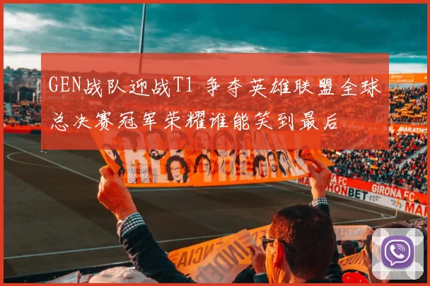 GEN战队迎战T1 争夺英雄联盟全球总决赛冠军荣耀谁能笑到最后