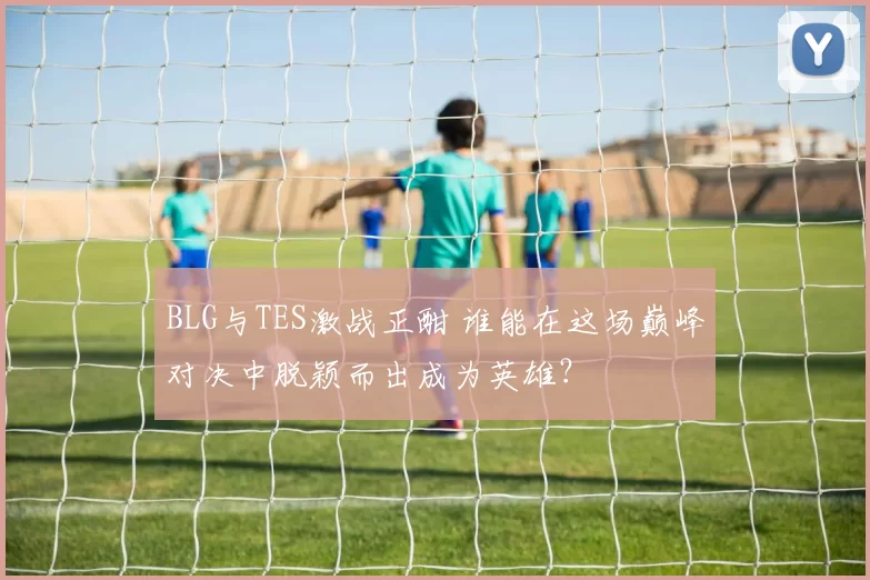BLG与TES激战正酣 谁能在这场巅峰对决中脱颖而出成为英雄？