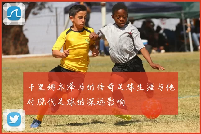 卡里姆本泽马的传奇足球生涯与他对现代足球的深远影响